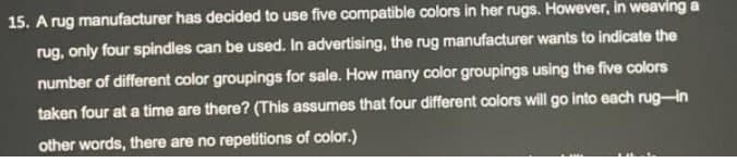 15. A rug manufacturer has decided to use five compatible colors in her rugs. However, in weaving a
rug, only four spindles can be used. In advertising, the rug manufacturer wants to indicate the
number of different color groupings for sale. How many color groupings using the five colors
taken four at a time are there? (This assumes that four different oolors will go into each rug-in
other words, there are no repetitions of color.)
