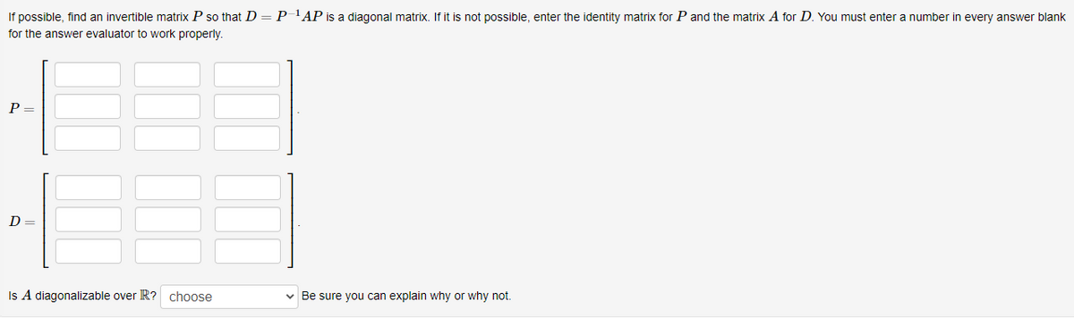 If possible, find an invertible matrix P so that D = P'AP is a diagonal matrix. If it is not possible, enter the identity matrix for P and the matrix A for D. You must enter a number in every answer blank
for the answer evaluator to work properly.
P =
D
Is A diagonalizable over R? choose
v Be sure you can explain why or why not.
