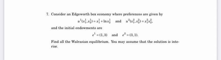 7. Consider an Edgeworth box economy where preferences are given by
u'lx},x3) = x} + Inx and uaf,x3) = xi,
and the initial endowments are
e' = (1,3) and e² = (3,1).
Find all the Walrasian equilibrium. You may assume that the solution is inte-
rior.
