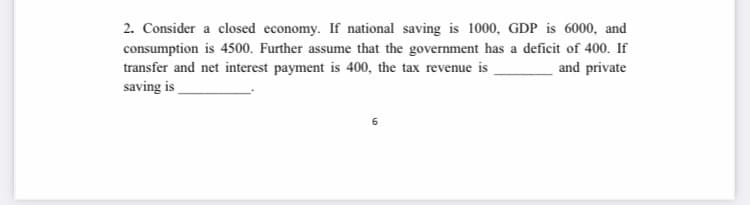 2. Consider a closed economy. If national saving is 1000, GDP is 6000, and
consumption is 4500. Further assume that the government has a deficit of 400. If
transfer and net interest payment is 400, the tax revenue is
saving is
and private
