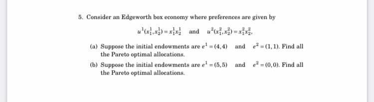 5. Consider an Edgeworth box economy where preferences are given by
u'(x},*}) = x}x and uai,) = xf,
(a) Suppose the initial endowments are e' = (4,4) and e² = (1,1). Find all
the Pareto optimal allocations.
(b) Suppose the initial endowments are e' = (5,5) and e = (0,0). Find all
the Pareto optimal allocations.
