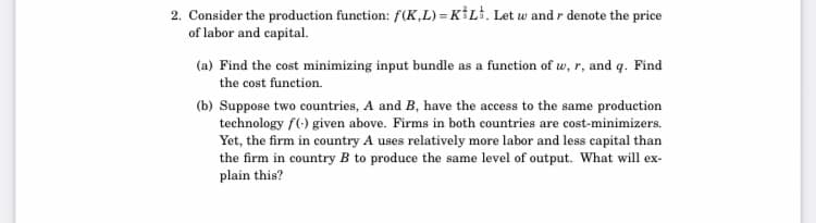 2. Consider the production function: f(K,L) = K*L%. Let w and r denote the price
of labor and capital.
(a) Find the cost minimizing input bundle as a function of w, r, and q. Find
the cost function.
(b) Suppose two countries, A and B, have the access to the same production
technology f(-) given above. Firms in both countries are cost-minimizers.
Yet, the firm in country A uses relatively more labor and less capital than
the firm in country B to produce the same level of output. What will ex-
plain this?
