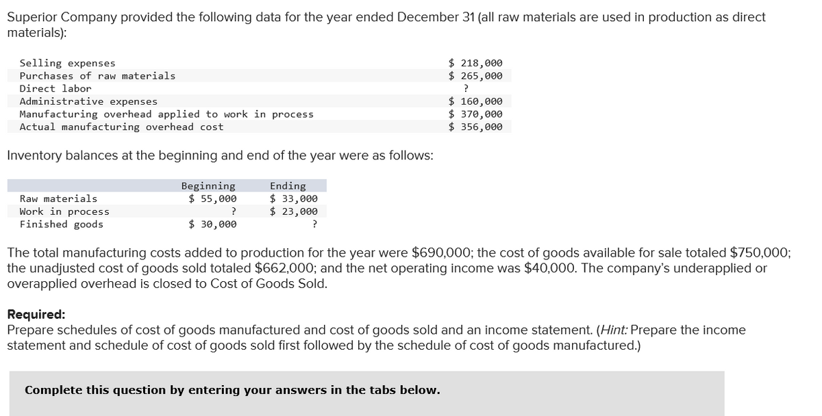 Superior Company provided the following data for the year ended December 31 (all raw materials are used in production as direct
materials):
Selling expenses
Purchases of raw materials
Direct labor
Administrative expenses
Manufacturing overhead applied to work in process
Actual manufacturing overhead cost
Inventory balances at the beginning and end of the year were as follows:
Raw materials
Work in process
Finished goods
Beginning
$ 55,000
?
$ 30,000
Ending
$ 33,000
$ 23,000
?
$ 218,000
$ 265,000
?
$ 160,000
$ 370,000
$ 356,000
The total manufacturing costs added to production for the year were $690,000; the cost of goods available for sale totaled $750,000;
the unadjusted cost of goods sold totaled $662,000; and the net operating income was $40,000. The company's underapplied or
overapplied overhead is closed to Cost of Goods Sold.
Complete this question by entering your answers in the tabs below.
Required:
Prepare schedules of cost of goods manufactured and cost of goods sold and an income statement. (Hint: Prepare the income
statement and schedule of cost of goods sold first followed by the schedule of cost of goods manufactured.)