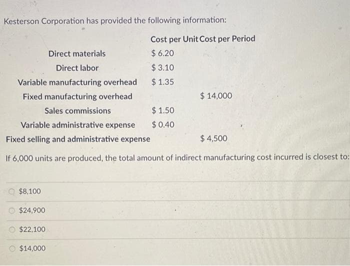 Kesterson Corporation has provided the following information:
Variable manufacturing overhead
Fixed manufacturing overhead
$8,100
Direct materials
Direct labor
$24,900
$22,100
Sales commissions
$1.50
Variable administrative expense $ 0.40
Fixed selling and administrative expense
If 6,000 units are produced, the total amount of indirect manufacturing cost incurred is closest to:
$14,000
Cost per Unit Cost per Period
$6.20
$ 3.10
$ 1.35
$ 14,000
$ 4,500