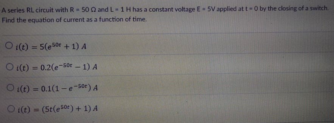 A series RL circuit with R = 50 Q and L - 1 H has a constant voltage E= 5V applied at t- 0 by the closing of a switch.
Find the equation of current as a function of time.
O i(t) = 5(e50t + 1) A
%3D
O i(t) = 0.2(e-50t – 1) A
O i(t) = 0.1(1– e-50t) A
%3D
O i(t) = (5t(e50t) + 1) A
%3D
