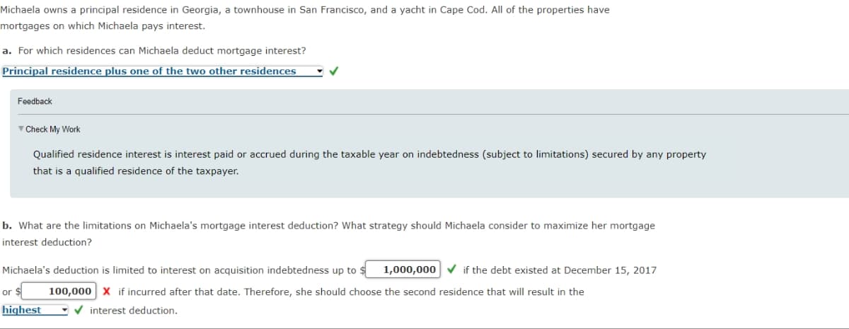 Michaela owns a principal residence in Georgia, a townhouse in San Francisco, and a yacht in Cape Cod. All of the properties have
mortgages on which Michaela pays interest.
a. For which residences can Michaela deduct mortgage interest?
Principal residence plus one of the two other residences
Feedback
▼Check My Work
Qualified residence interest is interest paid or accrued during the taxable year on indebtedness (subject to limitations) secured by any property
that is a qualified residence of the taxpayer.
b. What are the limitations on Michaela's mortgage interest deduction? What strategy should Michaela consider to maximize her mortgage
interest deduction?
Michaela's deduction is limited to interest on acquisition indebtedness up to $1,000,000
or $
highest
if the debt existed at December 15, 2017
100,000 X if incurred after that date. Therefore, she should choose the second residence that will result in the
interest deduction.