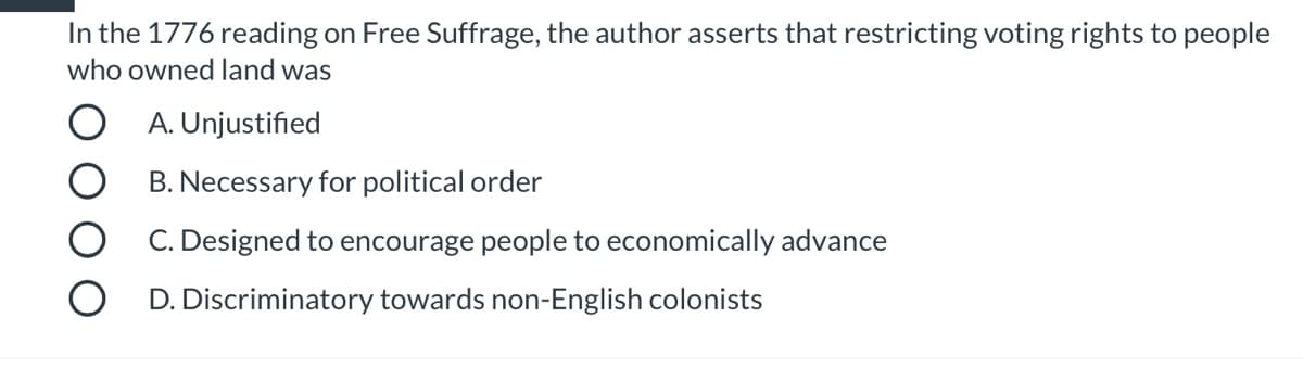 In the 1776 reading on Free Suffrage, the author asserts that restricting voting rights to people
who owned land was
O A. Unjustified
B. Necessary for political order
C. Designed to encourage people to economically advance
D. Discriminatory towards non-English colonists
