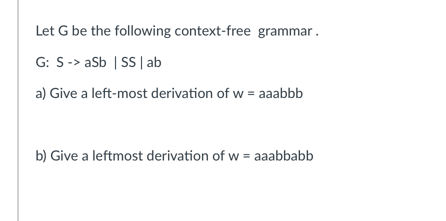 Let G be the following context-free grammar.
G: S-> aSb | SS | ab
a) Give a left-most derivation of w = aaabbb
b) Give a leftmost derivation of w = aaabbabb