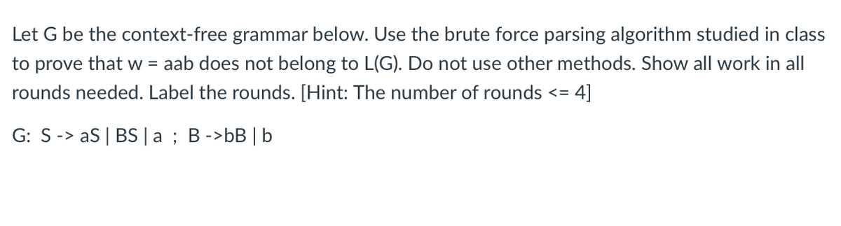 Let G be the context-free grammar below. Use the brute force parsing algorithm studied in class
to prove that w = aab does not belong to L(G). Do not use other methods. Show all work in all
rounds needed. Label the rounds. [Hint: The number of rounds <= = 4]
G: S -> aS | BS | a; B ->bB | b