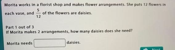 Morita works in a florist shop and makes flower arrangements. She puts 12 flowers in
5
of the flowers are daisies.
12
each vase, and
Part 1 out of 3
If Morita makes 2 arrangements, how many daisies does she need?
Morita needs
daisies.
