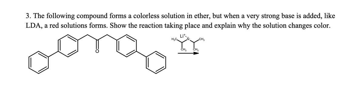 3. The following compound forms a colorless solution in ether, but when a very strong base is added, like
LDA, a red solutions forms. Show the reaction taking place and explain why the solution changes color.
Lit-
H,C
CH3
ČH,
