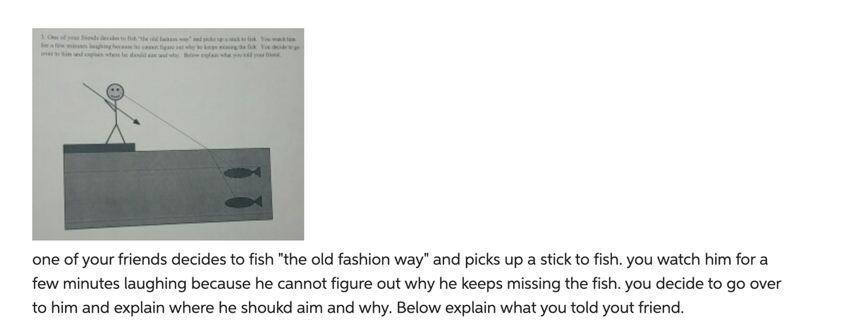 3. One of your friends decides to fish the old fashion way" and picks up a stick to fink. You watch tim
for a few minates laughing because he can figare out why he keeps rising the firsk. You decide to ge
over to him and explain where he should am and why. Below explain what you told your friend
one of your friends decides to fish "the old fashion way" and picks up a stick to fish. you watch him for a
few minutes laughing because he cannot figure out why he keeps missing the fish. you decide to go over
to him and explain where he shoukd aim and why. Below explain what you told yout friend.