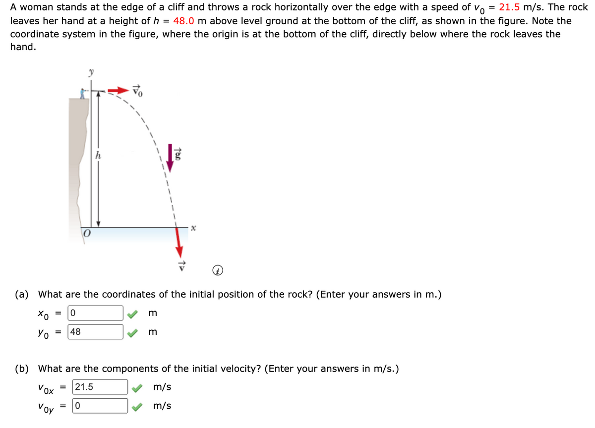 =
A woman stands at the edge of a cliff and throws a rock horizontally over the edge with a speed of v
Vo 21.5 m/s. The rock
leaves her hand at a height of h = 48.0 m above level ground at the bottom of the cliff, as shown in the figure. Note the
coordinate system in the figure, where the origin is at the bottom of the cliff, directly below where the rock leaves the
hand.
h
X
(a) What are the coordinates of the initial position of the rock? (Enter your answers in m.)
=
0
m
хо
Yo = 48
m
(b) What are the components of the initial velocity? (Enter your answers in m/s.)
Vox
= 21.5
m/s
=
0
m/s
voy
Too