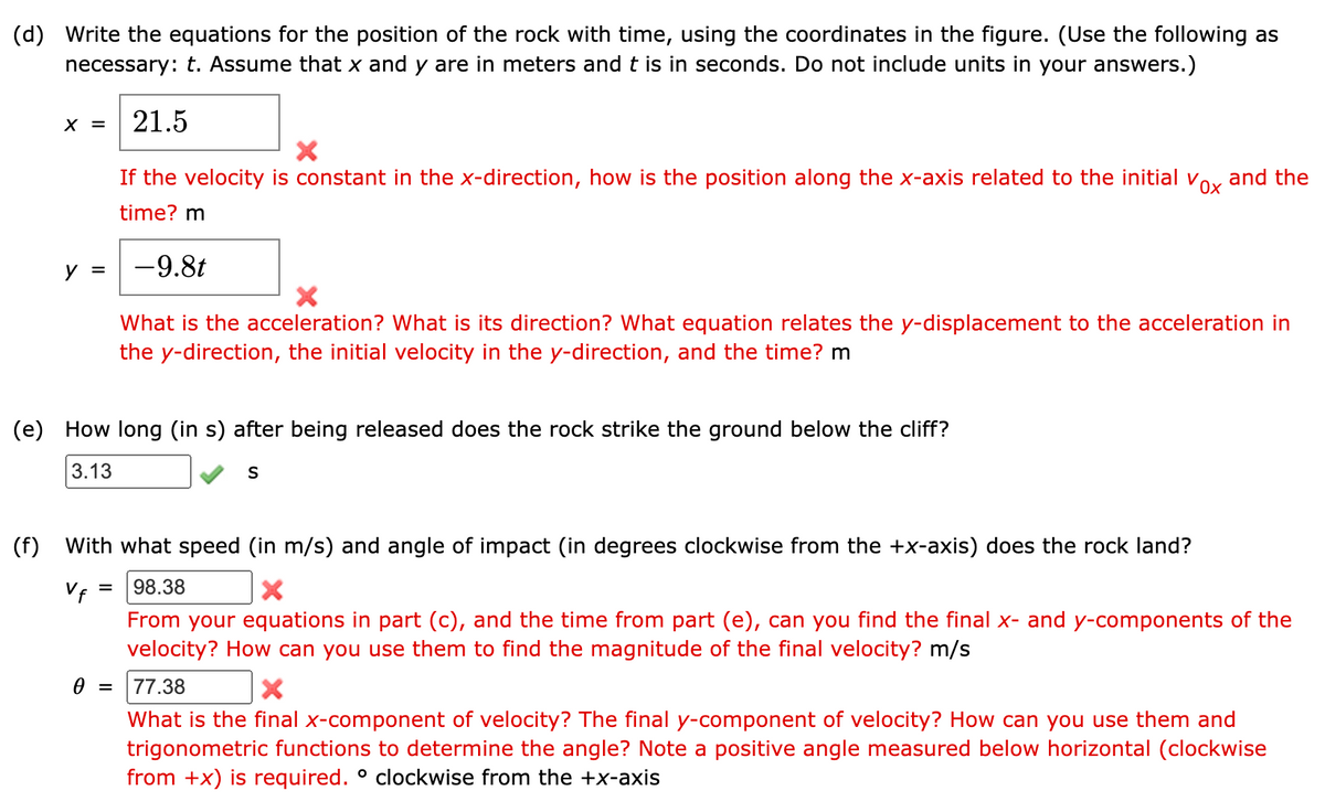 (d) Write the equations for the position of the rock with time, using the coordinates in the figure. (Use the following as
necessary: t. Assume that x and y are in meters and t is in seconds. Do not include units in your answers.)
21.5
X =
X
vox
and the
If the velocity is constant in the x-direction, how is the position along the x-axis related to the initial v
time? m
=
-9.8t
X
What is the acceleration? What is its direction? What equation relates the y-displacement to the acceleration in
the y-direction, the initial velocity in the y-direction, and the time? m
(e) How long (in s) after being released does the rock strike the ground below the cliff?
3.13
S
(f) with what speed (in m/s) and angle of impact (in degrees clockwise from the +x-axis) does the rock land?
V f =
98.38
X
From your equations in part (c), and the time from part (e), can you find the final x- and y-components of the
velocity? How can you use them to find the magnitude of the final velocity? m/s
0 =
77.38
X
What is the final x-component of velocity? The final y-component of velocity? How can you use them and
trigonometric functions to determine the angle? Note a positive angle measured below horizontal (clockwise
from +x) is required. ° clockwise from the +x-axis