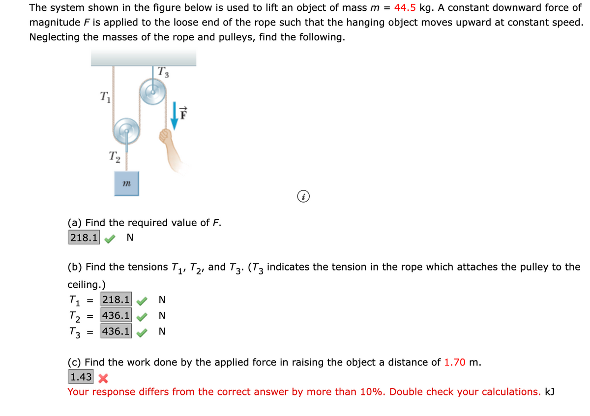 **Title: Lifting an Object Using a Pulley System**

**Description:**
The system shown in the figure below is used to lift an object of mass \( m = 44.5 \) kg. A constant downward force of magnitude \( F \) is applied to the loose end of the rope such that the hanging object moves upward at constant speed. Neglecting the masses of the rope and pulleys, find the following.

**Figure Explanation:**
The figure depicts a pulley system with two pulleys and a rope. A mass \( m \) is attached to the lower pulley, and the rope is applied by a force \( \vec{F} \). The tensions in various segments of the rope are denoted as \( T_1 \), \( T_2 \), and \( T_3 \).

The diagram shows:
- \( T_1 \) as the tension in the rope segment below the lower pulley.
- \( T_2 \) as the tension in the rope segment between the pulleys.
- \( T_3 \) as the tension in the rope segment above the upper pulley. \( T_3 \) also indicates the tension that attaches the pulley to the ceiling.

**Problem Solving:**

**(a) Finding the required value of \( F \):**
- Given the system and the object’s mass \( m \), we calculate the required force \( F \) to maintain constant upward speed.

\[ F = 218.1 \, \text{N} \]

**(b) Finding the tensions \( T_1 \), \( T_2 \), and \( T_3 \):**
- For the system in equilibrium with the given mass \( m \), we find the tension values as follows:

\[ T_1 = 218.1 \, \text{N} \]
\[ T_2 = 436.1 \, \text{N} \]
\[ T_3 = 436.1 \, \text{N} \]

**(c) Finding the work done by the applied force in raising the object a distance of \( 1.70 \) m:**
- Work done, \( W \), by a force \( F \) over a distance \( d \) is calculated as \( W = F \cdot d \).

\[ \text{Calculated Work} = 1.43 \, \text{kJ} \]

**