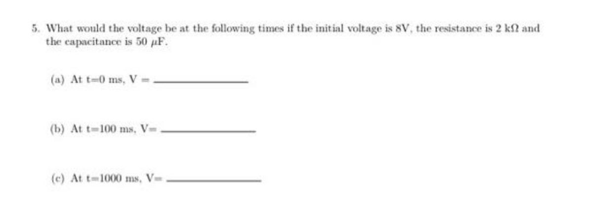 5. What would the voltage be at the following times if the initial voltage is 8V, the resistance is 2 kf? and
the capacitance is 50 pF.
(a) At t=0 ms, V
(b) At t-100 ms, V=
(c) At t-1000 ms, V=