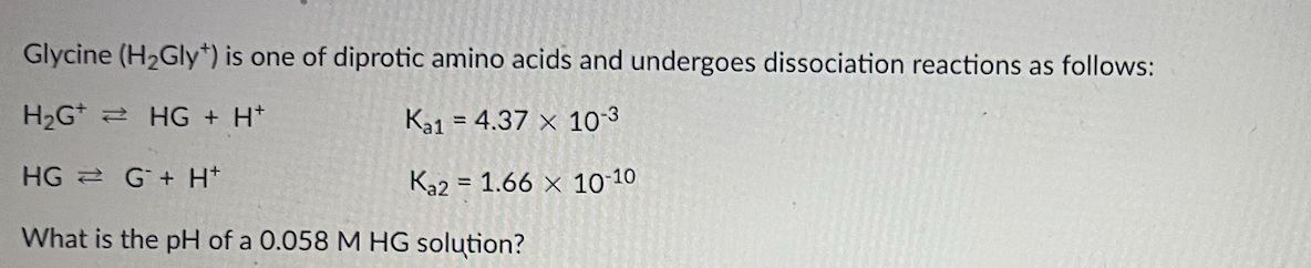 Glycine (H₂Gly) is one of diprotic amino acids and undergoes dissociation reactions as follows:
H_G* → HG + H*
Ка1
= 4.37 x 10-3
HG G+ H*
Ka2 1.66 x 10-10
What is the pH of a 0.058 M HG solution?