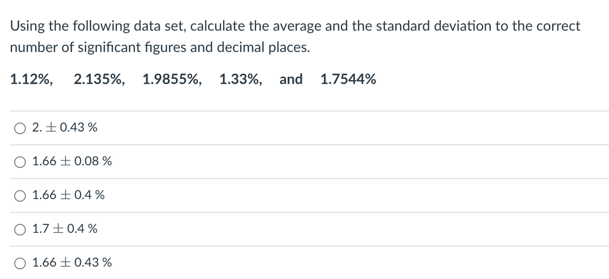 Using the following data set, calculate the average and the standard deviation to the correct
number of significant figures and decimal places.
1.12%, 2.135%, 1.9855%, 1.33%,
and 1.7544%
2. +0.43%
1.66 0.08 %
O 1.66 0.4 %
1.7 +0.4 %
O 1.66 0.43 %