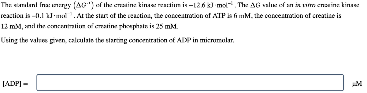 The standard free energy (AG') of the creatine kinase reaction is −12.6 kJ ·mol-¹. The AG value of an in vitro creatine kinase
reaction is -0.1 kJ.mol-¹. At the start of the reaction, the concentration of ATP is 6 mM, the concentration of creatine is
12 mM, and the concentration of creatine phosphate is 25 mM.
Using the values given, calculate the starting concentration of ADP in micromolar.
[ADP] =
µM