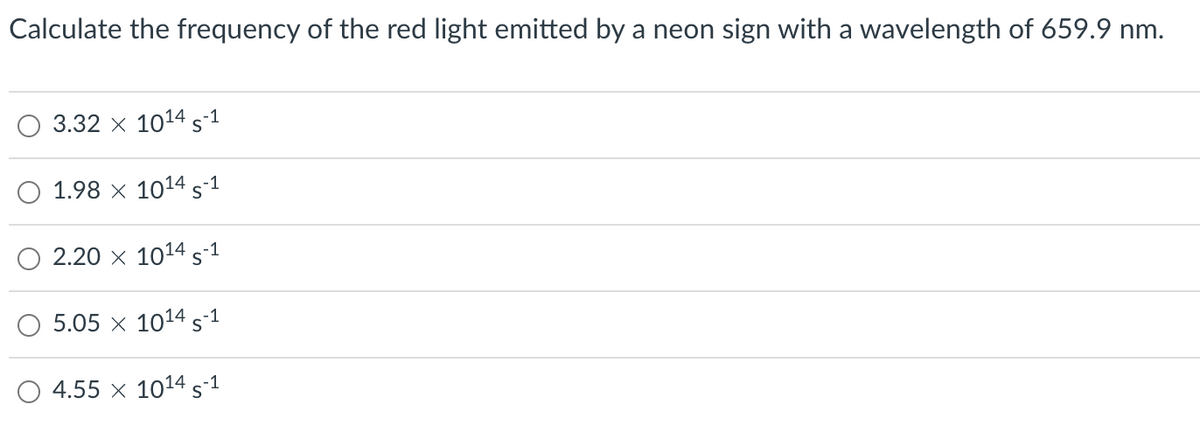 Calculate the frequency of the red light emitted by a neon sign with a wavelength of 659.9 nm.
3.32 x 1014 S-1
1.98 x 1014 5-1
2.20 × 1014 S-1
5.05 x 1014 S-1
4.55 x 10¹4 S-1