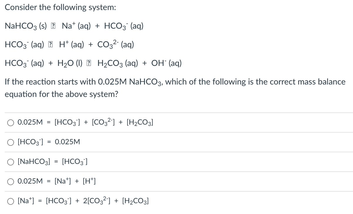 Consider the following system:
NaHCO3 (s) Na+ (aq) + HCO3(aq)
HCO3(aq)
H+ (aq) + CO3²- (aq)
HCO3(aq) + H₂O (1) H₂CO3(aq) + OH- (aq)
If the reaction starts with 0.025M NaHCO3, which of the following is the correct mass balance
equation for the above system?
0.025M [HCO3] + [CO3²-] + [H₂CO3]
O [HCO3] = 0.025M
O [NaHCO3] = [HCO3]
0.025M [Na] + [H+]
[Na] = [HCO3] + 2[CO3²] + [H₂CO3]