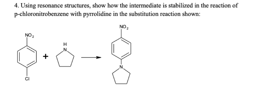 4. Using resonance structures, show how the intermediate is stabilized in the reaction of
p-chloronitrobenzene with pyrrolidine in the substitution reaction shown:
NO2
NO 2
H
