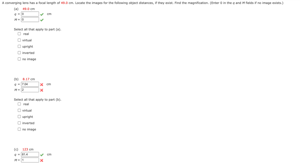 A converging lens has a focal length of 49.0 cm. Locate the images for the following object distances, if they exist. Find the magnification. (Enter 0 in the q and M fields if no image exists.)
(a) 49.0 cm
q = 0
M = 0
Select all that apply to part (a).
real
virtual
upright
inverted
no image
(b) 8.17 cm
q = 7.04
M = 2
no image
Select all that apply to part (b).
real
virtual
upright
inverted
(c)
9 = 81.4
M = 1
123 cm
cm
X cm
X
X
cm