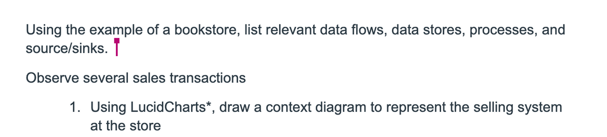 Using the example of a bookstore, list relevant data flows, data stores, processes, and
source/sinks.
Observe several sales transactions
1. Using LucidCharts*, draw a context diagram to represent the selling system
at the store