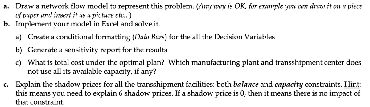 a.
Draw a network flow model to represent this problem. (Any way is OK, for example you can draw it on a piece
of paper and insert it as a picture etc., )
b. Implement your model in Excel and solve it.
a) Create a conditional formatting (Data Bars) for the all the Decision Variables
b) Generate a sensitivity report for the results
c) What is total cost under the optimal plan? Which manufacturing plant and transshipment center does
not use all its available capacity, if any?
c. Explain the shadow prices for all the transshipment facilities: both balance and capacity constraints. Hint:
this means you need to explain 6 shadow prices. If a shadow price is 0, then it means there is no impact of
that constraint.