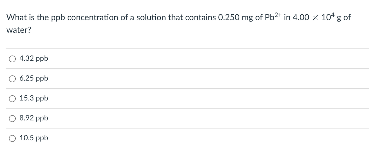 What is the ppb concentration of a solution that contains 0.250 mg of Pb²+ in 4.00 × 104 g of
water?
4.32 ppb
6.25 ppb
15.3 ppb
8.92 ppb
O 10.5 ppb