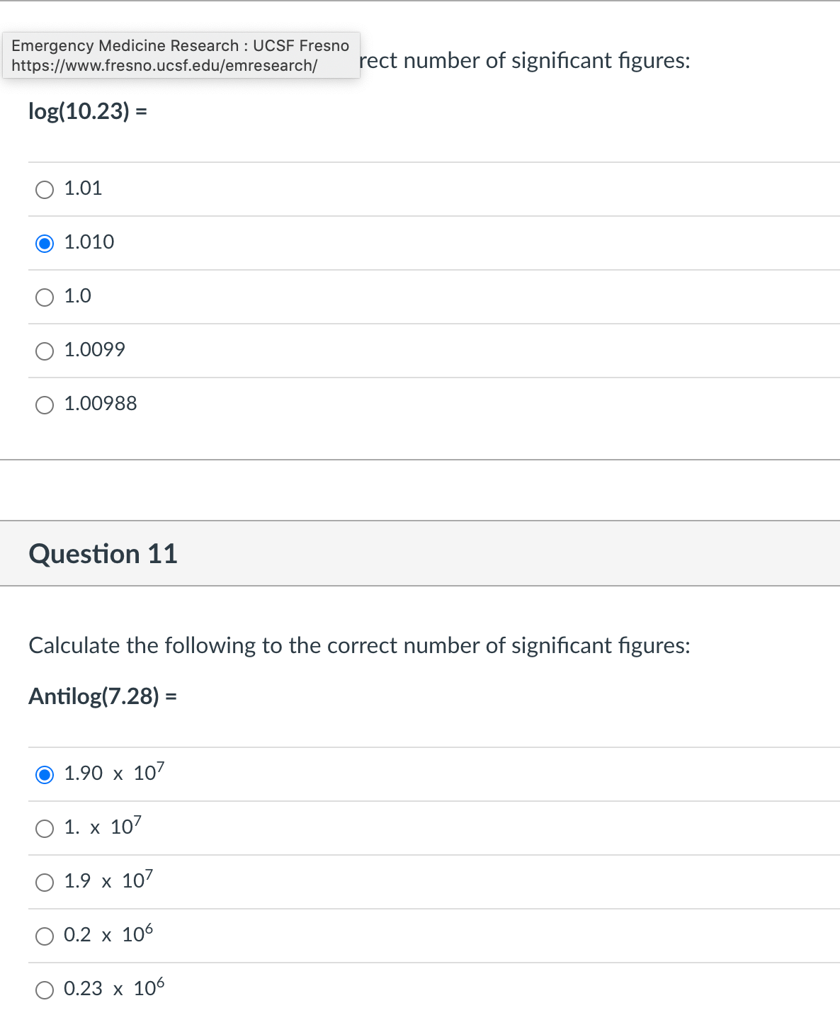 Emergency Medicine Research : UCSF Fresno
https://www.fresno.ucsf.edu/emresearch/
log(10.23) =
1.01
1.010
1.0
1.0099
1.00988
Question 11
Calculate the following to the correct number of significant figures:
Antilog(7.28) =
1.90 x 107
1. x 107
1.9 x 107
0.2 x 106
rect number of significant figures:
0.23 x 106