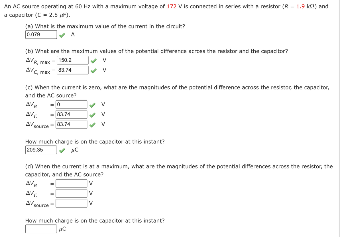 =
An AC source operating at 60 Hz with a maximum voltage of 172 V is connected in series with a resistor (R
a capacitor (C = 2.5 μF).
(a) What is the maximum value of the current in the circuit?
0.079
A
(b) What are the maximum values of the potential difference across the resistor and the capacitor?
ΔV,
= 150.2
R, max
AV
C, max
AVR
AVC
ΔV,
(c) When the current is zero, what are the magnitudes of the potential difference across the resistor, the capacitor,
and the AC source?
= 0
= 83.74
= 83.74
source
= 83.74
How much charge is on the capacitor at this instant?
209.35
μ℃
AVR
AVC
ΔV.
(d) When the current is at a maximum, what are the magnitudes of the potential differences across the resistor, the
capacitor, and the AC source?
source
1.9 k) and
=
How much charge is on the capacitor at this instant?
MC