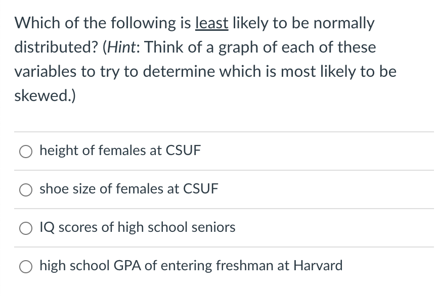 Which of the following is least likely to be normally
distributed? (Hint: Think of a graph of each of these
variables to try to determine which is most likely to be
skewed.)
height of females at CSUF
shoe size of females at CSUF
IQ scores of high school seniors
high school GPA of entering freshman at Harvard