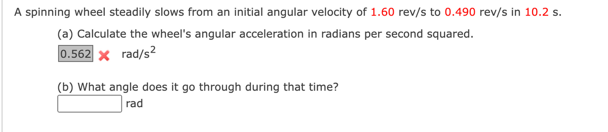 A spinning wheel steadily slows from an initial angular velocity of 1.60 rev/s to 0.490 rev/s in 10.2 s.
(a) Calculate the wheel's angular acceleration in radians per second squared.
0.562 rad/s²
(b) What angle does it go through during that time?
rad
