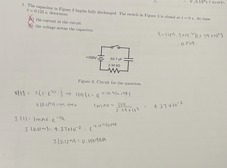 1. The capacitor in Figure 3 begins fully discharged. The switch in Figure 3 is closed at t=0 s. At time
t = 0.125 s, determine:
the current in the circuit.
the voltage across the capacitor.
+100V.
I (H)= Imaxe-t/c
65.7 µF
Figure 3: Circuit for the question.
V(H) = 2(1-1¹/ ) → 100/1-e0425/0.15€)
V (0.125)=55.59V
1max= 100
2.34 KQ
www
110.1251=0.01898A
I (0.125) = 4.27x10-2 -0.12 10.154
t=145.7x10 12.34×10²³)
0.154
2.34×103 = 4.27 X10-2
Farats