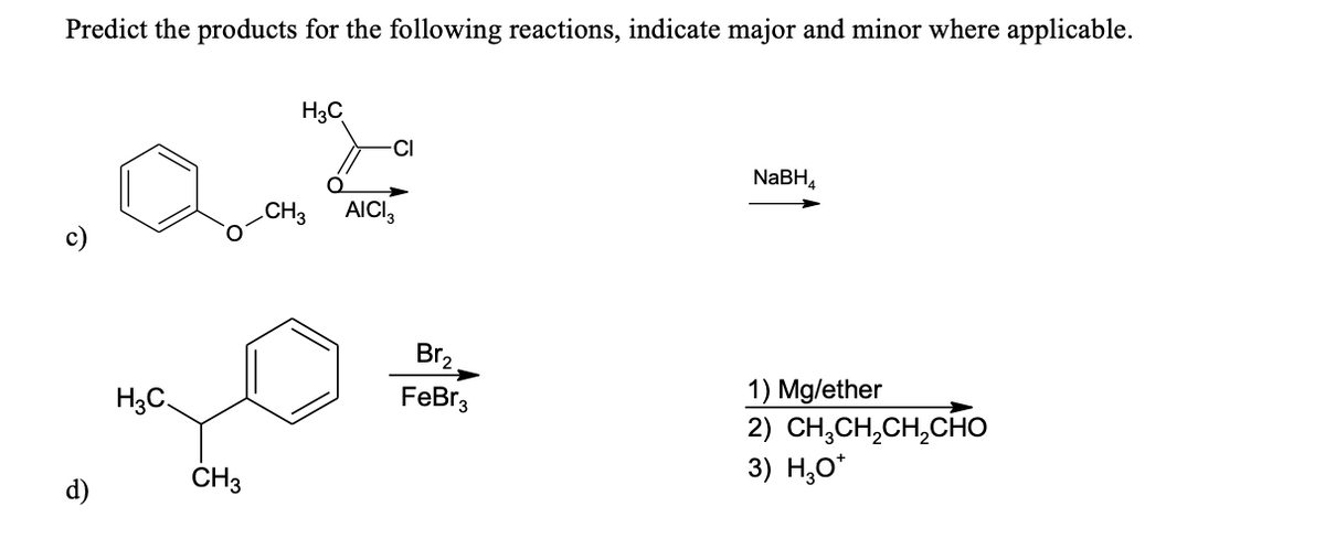 Predict the products for the following reactions, indicate major and minor where applicable.
H3C
CI
NaBH,
.CH3
AICI,
c)
Br2
1) Mg/ether
2) CH,CH,CH,CHO
3) Н,о"
H3C.
FeBr3
d)
CH3
