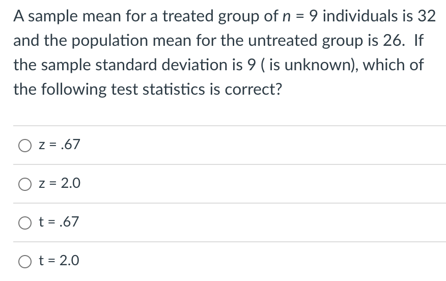 A sample mean for a treated group of n = 9 individuals is 32
and the population mean for the untreated group is 26. If
the sample standard deviation is 9 ( is unknown), which of
the following test statistics is correct?
O z = .67
O z = 2.0
Ot=.67
O t = 2.0