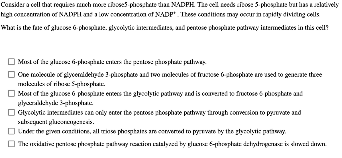 Consider a cell that requires much more ribose5-phosphate than NADPH. The cell needs ribose 5-phosphate but has a relatively
high concentration of NADPH and a low concentration of NADP+. These conditions may occur in rapidly dividing cells.
What is the fate of glucose 6-phosphate, glycolytic intermediates, and pentose phosphate pathway intermediates in this cell?
Most of the glucose 6-phosphate enters the pentose phosphate pathway.
One molecule of glyceraldehyde 3-phosphate and two molecules of fructose 6-phosphate are used to generate three
molecules of ribose 5-phosphate.
Most of the glucose 6-phosphate enters the glycolytic pathway and is converted to fructose 6-phosphate and
glyceraldehyde 3-phosphate.
Glycolytic intermediates can only enter the pentose phosphate pathway through conversion to pyruvate and
subsequent gluconeogenesis.
Under the given conditions, all triose phosphates are converted to pyruvate by the glycolytic pathway.
The oxidative pentose phosphate pathway reaction catalyzed by glucose 6-phosphate dehydrogenase is slowed down.