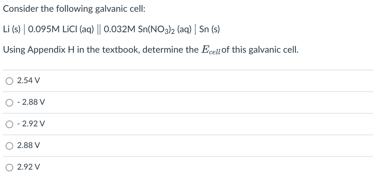 Consider the following galvanic cell:
Li (s) | 0.095M LiCl (aq) || 0.032M Sn(NO3)2 (aq) | Sn (s)
Using Appendix H in the textbook, determine the Ecell of this galvanic cell.
2.54 V
- 2.88 V
O -2.92 V
2.88 V
2.92 V