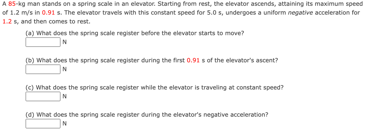 A 85-kg man stands on a spring scale in an elevator. Starting from rest, the elevator ascends, attaining its maximum speed
of 1.2 m/s in 0.91 s. The elevator travels with this constant speed for 5.0 s, undergoes a uniform negative acceleration for
1.2 s, and then comes to rest.
(a) What does the spring scale register before the elevator starts to move?
N
(b) What does the spring scale register during the first 0.91 s of the elevator's ascent?
N
(c) What does the spring scale register while the elevator is traveling at constant speed?
N
(d) What does the spring scale register during the elevator's negative acceleration?
N