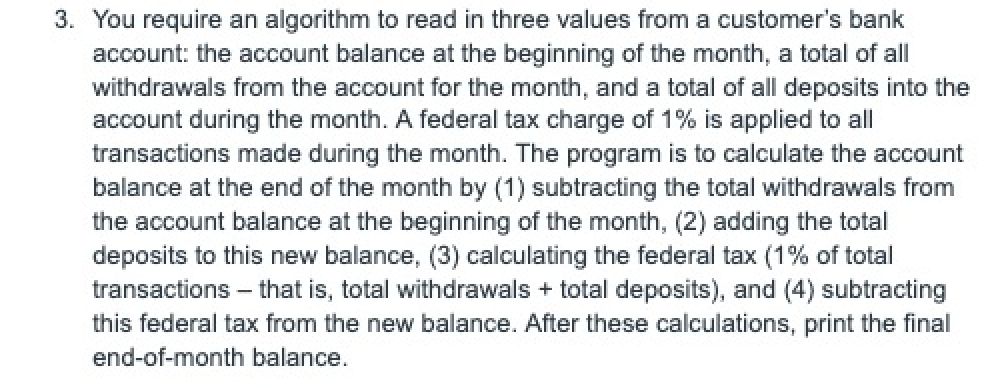 3. You require an algorithm to read in three values from a customer's bank
account: the account balance at the beginning of the month, a total of all
withdrawals from the account for the month, and a total of all deposits into the
account during the month. A federal tax charge of 1% is applied to all
transactions made during the month. The program is to calculate the account
balance at the end of the month by (1) subtracting the total withdrawals from
the account balance at the beginning of the month, (2) adding the total
deposits to this new balance, (3) calculating the federal tax (1% of total
transactions - that is, total withdrawals + total deposits), and (4) subtracting
this federal tax from the new balance. After these calculations, print the final
end-of-month balance.