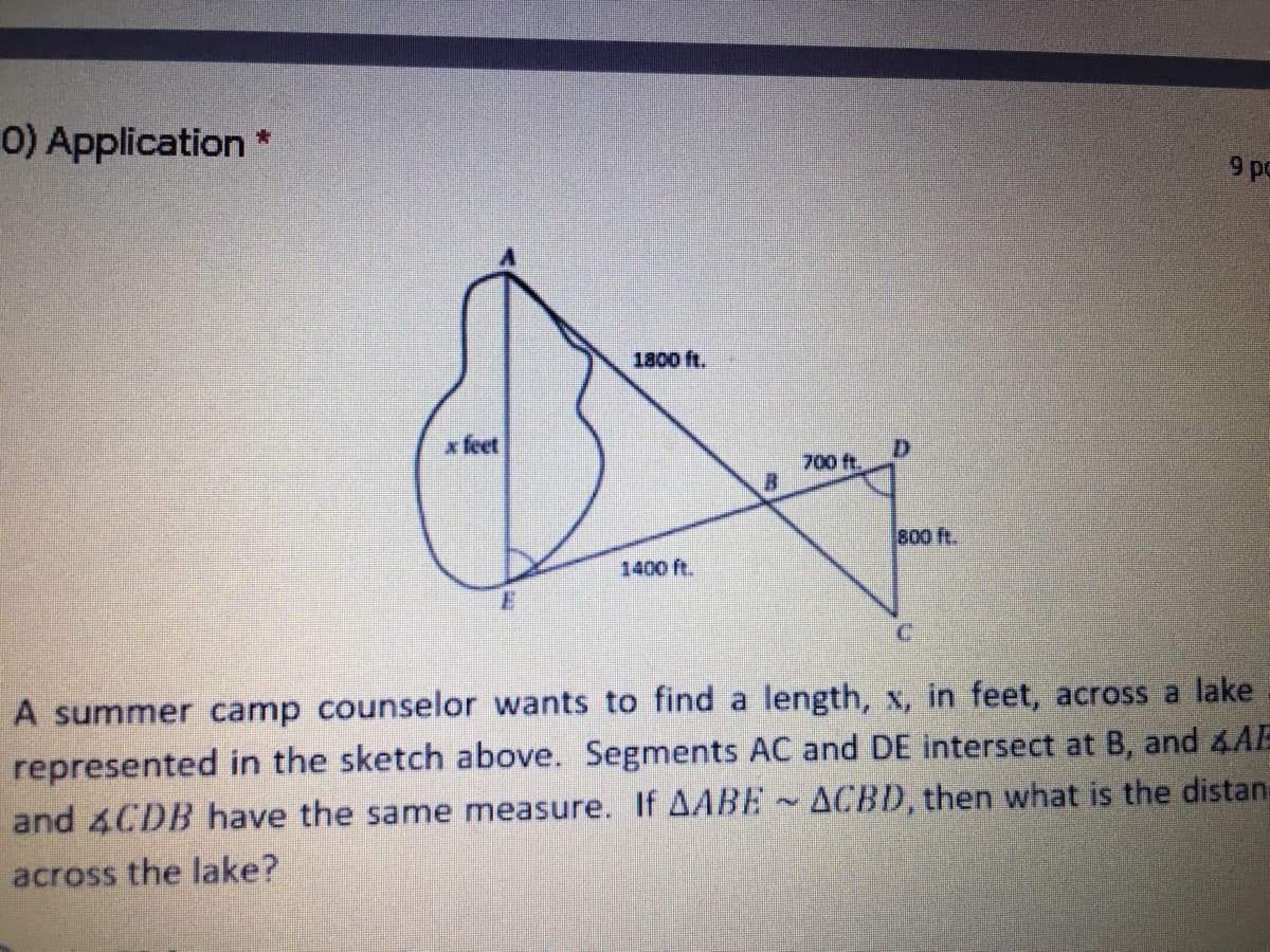 0) Application *
9 pc
1800 ft.
x feet
D.
700 ft.
800 ft.
1400 ft.
C.
A summer camp counselor wants to find a length, x, in feet, across a lake
represented in the sketch above. Segments AC and DE intersect at B, and &AE
and 4CDB have the same measure. If AABE ~ ACBD, then what is the distan
across the lake?
