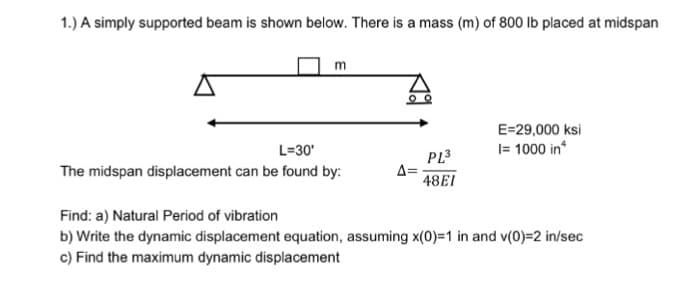 1.) A simply supported beam is shown below. There is a mass (m) of 800 lb placed at midspan
m
L=30'
The midspan displacement can be found by:
00
A=
PL³
48EI
E=29,000 ksi
I= 1000 in
Find: a) Natural Period of vibration
b) Write the dynamic displacement equation, assuming x(0)=1 in and v(0)=2 in/sec
c) Find the maximum dynamic displacement