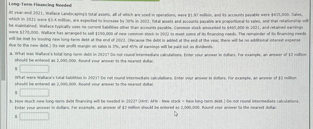 Long-Term Financing Needed
At year-end 2021, Wallace Landscaping's total assets, all of which are used in operations, were $1.97 million, and its accounts payable were $435,000. Sales,
which in 2021 were $3.4 million, are expected to increase by 30% in 2022. Total assets and accounts payable are proportional to sales, and that relationship will
be maintained. Wallace typically uses no current liabilities other than accounts payable. Common stock amounted to $465,000 in 2021, and retained earnings
were $270,000. Wallace has arranged to sell $190,000 of new common stock in 2022 to meet some of its financing needs. The remainder of its financing needs
will be met by issuing new long-term debt at the end of 2022. (Because the debt is added at the end of the year, there will be no additional interest expense
due to the new debt.) Its net profit margin on sales is 3%, and 45% of earnings will be paid out as dividends.
a. What was Wallace's total long-term debt in 2021? Do not round intermediate calculations. Enter your answer in dollars. For example, an answer of $2 million
should be entered as 2,000,000. Round your answer to the nearest dollar.
$
What were Wallace's total liabilities in 2021? Do not round intermediate calculations. Enter your answer in dollars. For example, an answer of $2 million
should be entered as 2,000,000. Round your answer to the nearest dollar.
$
b. How much new long-term debt financing will be needed in 2022? (Hint: AFN - New stock = New long-term debt.) Do not round intermediate calculations..
Enter your answer in dollars. For example, an answer of $2 million should be entered as 2,000,000. Round your answer to the nearest dollar.
$