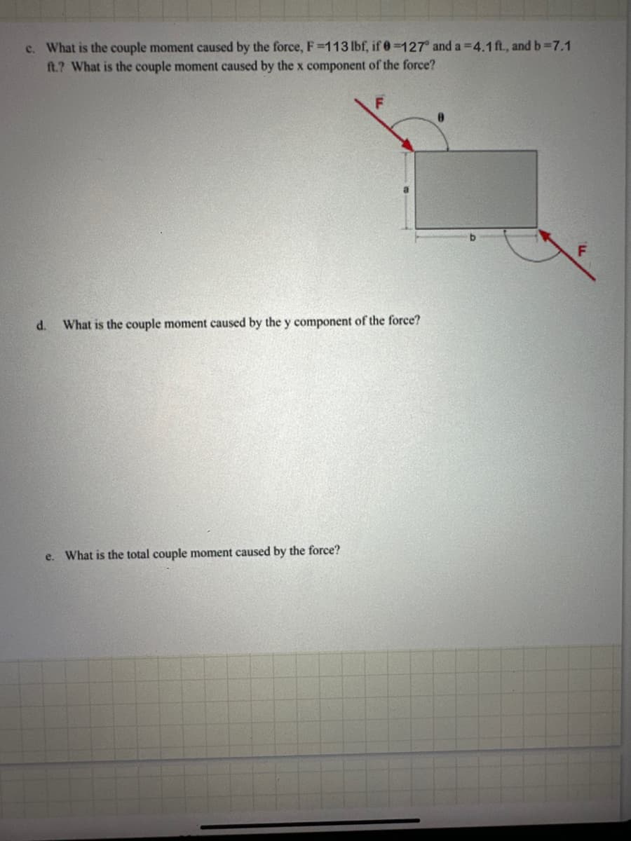 c. What is the couple moment caused by the force, F-113 lbf, if 0-127" and a 4.1 ft., and b-7.1
ft.? What is the couple moment caused by the x component of the force?
d.
F
What is the couple moment caused by the y component of the force?
e. What is the total couple moment caused by the force?
F