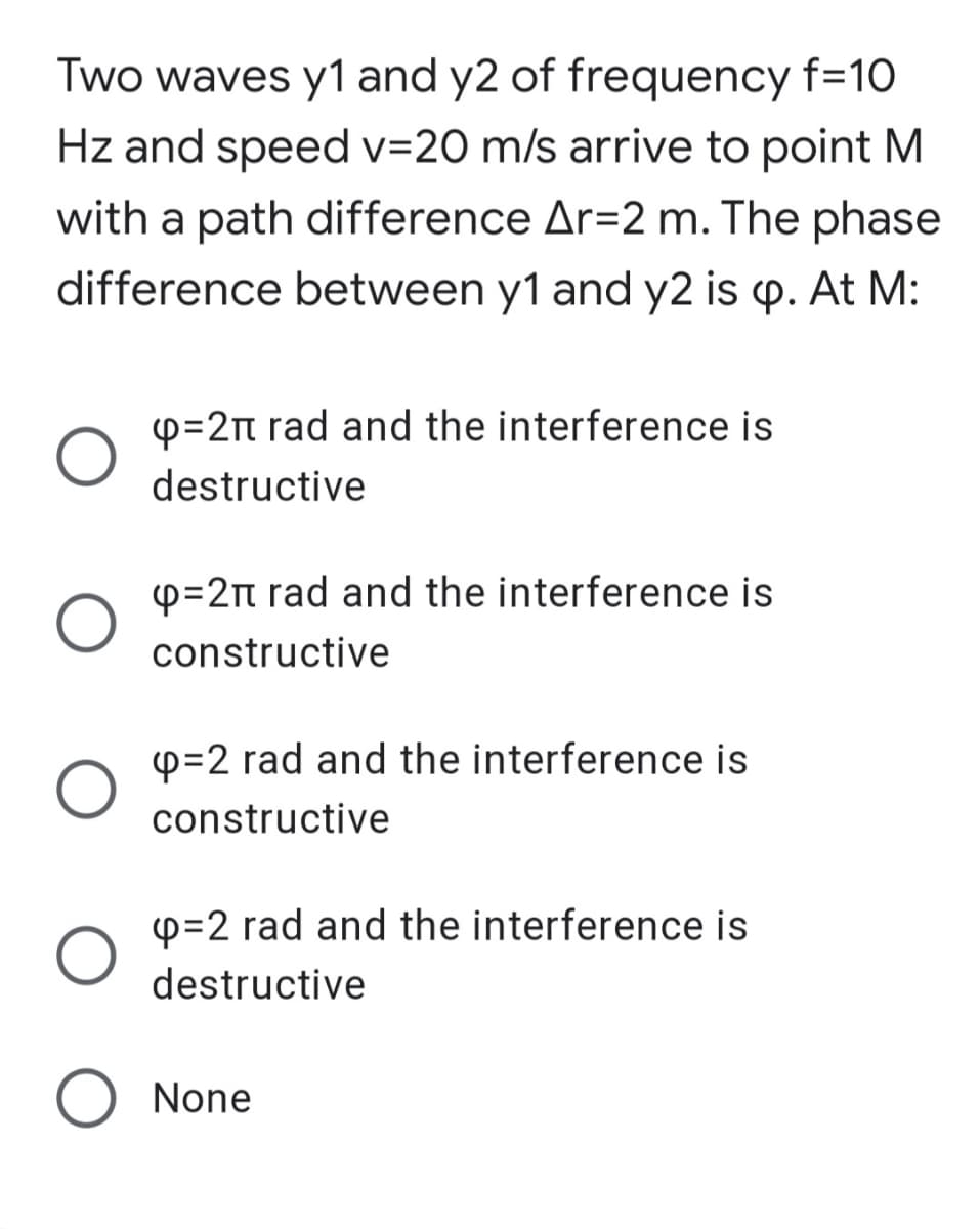 Two waves y1 and y2 of frequency f=10
Hz and speed v=20 m/s arrive to point M
with a path difference Ar=2 m. The phase
difference between y1 and y2 is p. At M:
p=2n rad and the interference is
destructive
p=2n rad and the interference is
constructive
p=2 rad and the interference is
constructive
p=2 rad and the interference is
destructive
None
