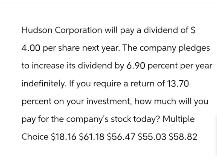 Hudson Corporation will pay a dividend of $
4.00 per share next year. The company pledges
to increase its dividend by 6.90 percent per year
indefinitely. If you require a return of 13.70
percent on your investment, how much will you
pay for the company's stock today? Multiple
Choice $18.16 $61.18 $56.47 $55.03 $58.82
