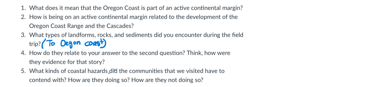 1. What does it mean that the Oregon Coast is part of an active continental margin?
2. How is being on an active continental margin related to the development of the
Oregon Coast Range and the Cascades?
3. What types of landforms, rocks, and sediments did you encounter during the field
trip? (To Degon coast)
4. How do they relate to your answer to the second question? Think, how were
they evidence for that story?
5. What kinds of coastal hazards did the communities that we visited have to
contend with? How are they doing so? How are they not doing so?