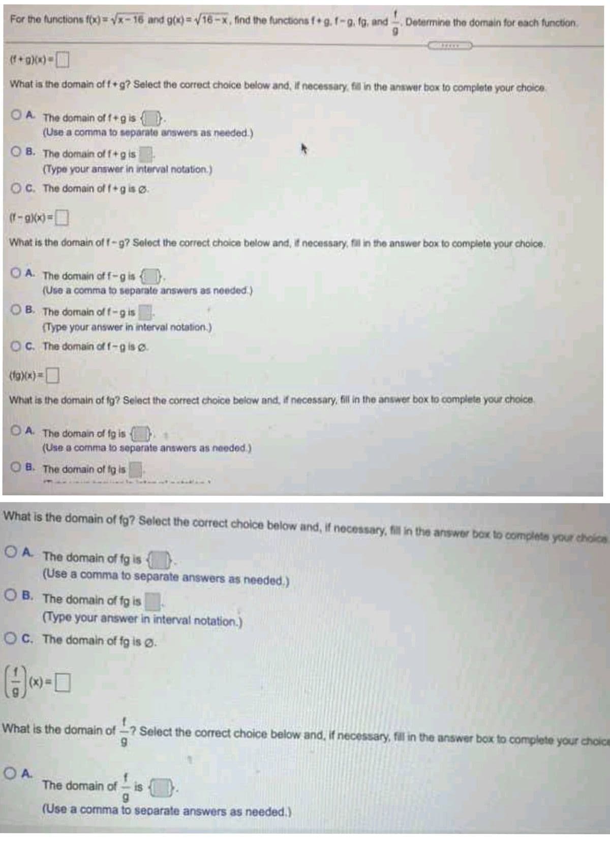 For the functions f(x)=Vx-16 and g0x)=V16-x, find the functions f g. f-g. fg, and
Determine the domain for each function.
(f+a)(x)
What is the domain of f+g? Select the correct choice below and, If necessary, fil in the answer box to complete your choice
O {.
(Use a comma to separate answers as needed.)
A. The domain of f+g is
O B. The domain of f+g is
(Type your answer in interval notation.)
OC. The domain of f+g is ø.
What is the domain of f-g? Seloct the correct choice below and, if necessary, fal in the answer box to complete your choice.
O A. The domain of f-gis
(Use a comma to separate answers as needed.)
OB. The domain of f-g is
(Type your answer in interval notation.)
C. The domain of f-g is o.
(19)(x)D
What is the domain of fg? Select the correct choice below and, if necessary, fill in the answer box to complete your choice.
O A The domain of fg is
(Use a comma to separate answers as needed.)
B. The domain of fg is
What is the domain of fg? Select the correct choice below and, if necessary, fill in the answer box to complete your choics
O A. The domain of fg is
(Use a comma to separate answers as needed.)
O B. The domain of fg is
(Type your answer in interval notation.)
OC. The domain of fg is ø.
What is the domain of-? Select the correct choice below and, if necessary, fill in the answer box to complete your choice
OA.
The domain ofis
f
(Use a comma to separate answers as needed.)
