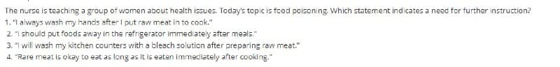 The nurse is teaching a group of women about health issues. Today's topic is food poisoning. Which statement indicates a need for further instruction?
1. "I always wash my hands after I put raw meat in to cook."
2. "I should put foods away in the refrigerator Immediately after meals."
3. "I will wash my kitchen counters with a bleach solution after preparing raw meat."
4. "Rare meat is okay to eat as long as it is eaten immediately after cooking."
